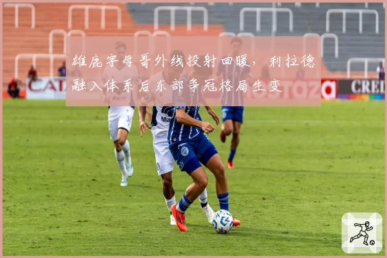 雄鹿字母哥外线投射回暖，利拉德融入体系后东部争冠格局生变