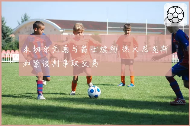 米切尔无意与爵士续约 热火尼克斯加紧谈判争取交易