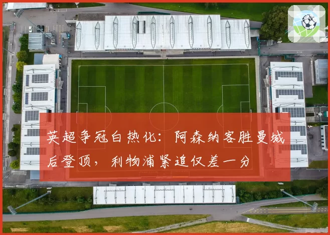 英超争冠白热化：阿森纳客胜曼城后登顶，利物浦紧追仅差一分