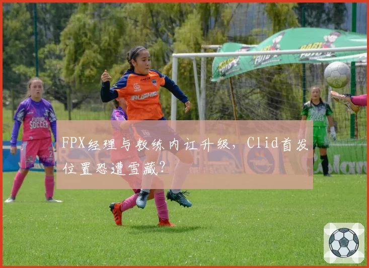 FPX经理与教练内讧升级，Clid首发位置恐遭雪藏？