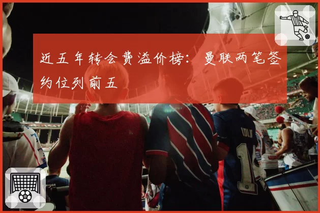 近五年转会费溢价榜：曼联两笔签约位列前五
