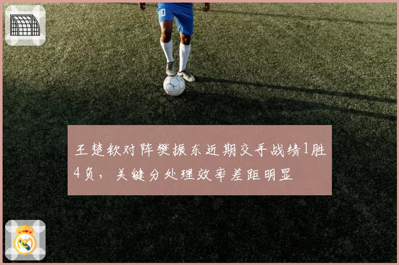 王楚钦对阵樊振东近期交手战绩1胜4负,关键分处理效率差距明显