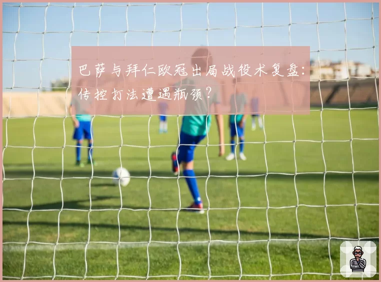 巴萨与拜仁欧冠出局战役术复盘：传控打法遭遇瓶颈？