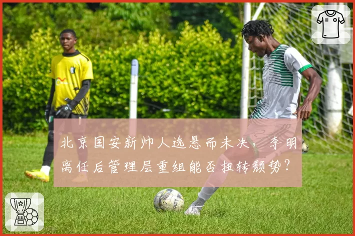 北京国安新帅人选悬而未决，李明离任后管理层重组能否扭转颓势？