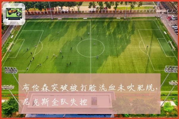 布伦森突破被打脸流血未吹犯规，尼克斯全队失控