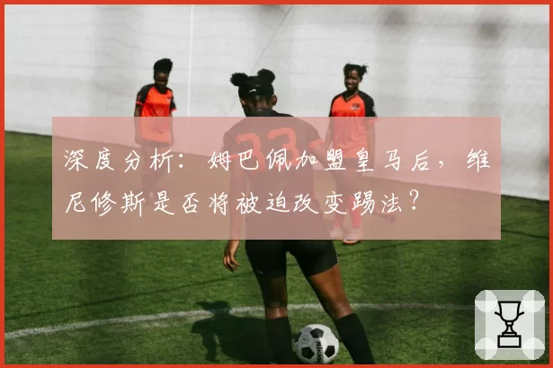 深度分析：姆巴佩加盟皇马后，维尼修斯是否将被迫改变踢法？