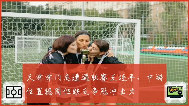 天津津门虎遭遇联赛五连平,中游位置稳固但缺乏争冠冲击力