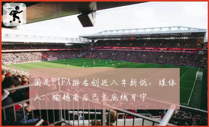 国足FIFA排名创近八年新低，媒体人：输越南后已无底线可守