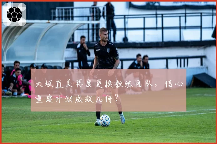 大坂直美再度更换教练团队，信心重建计划成效几何？