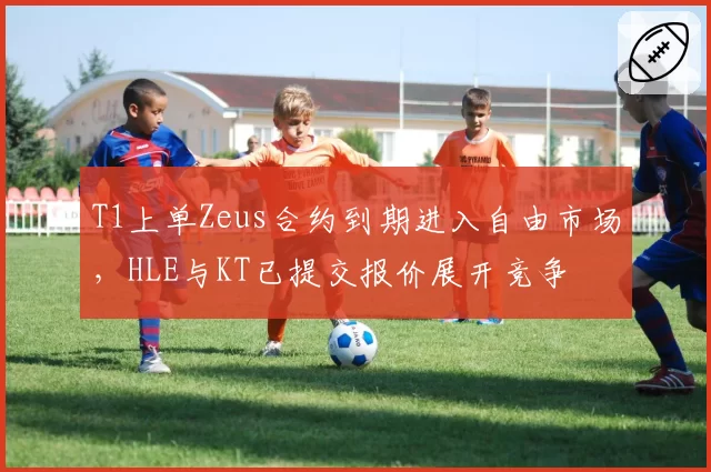 T1上单Zeus合约到期进入自由市场，HLE与KT已提交报价展开竞争