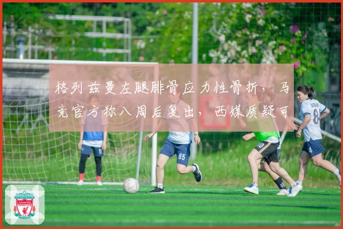 格列兹曼左腿腓骨应力性骨折,马竞官方称八周后复出,西媒质疑可能赛季报销