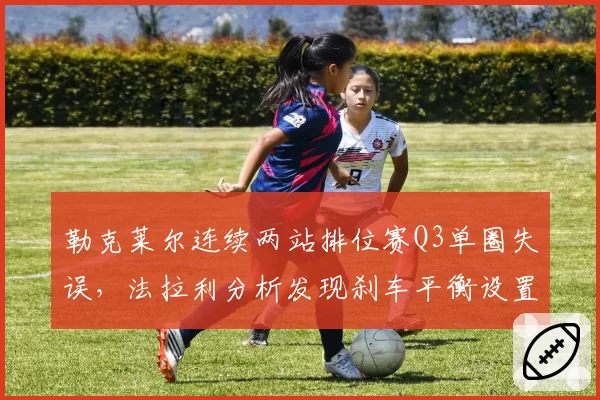 勒克莱尔连续两站排位赛Q3单圈失误，法拉利分析发现刹车平衡设置存偏差
