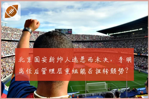 北京国安新帅人选悬而未决，李明离任后管理层重组能否扭转颓势？