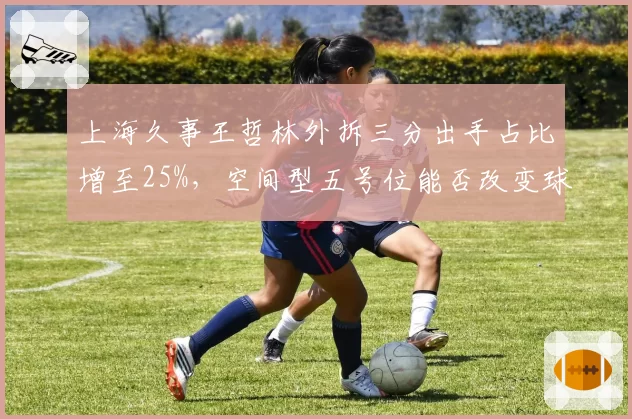 上海久事王哲林外拆三分出手占比增至25%，空间型五号位能否改变球队进攻体系？