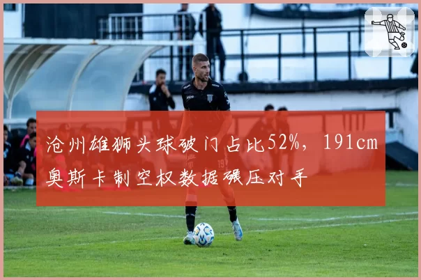 沧州雄狮头球破门占比52%，191cm奥斯卡制空权数据碾压对手