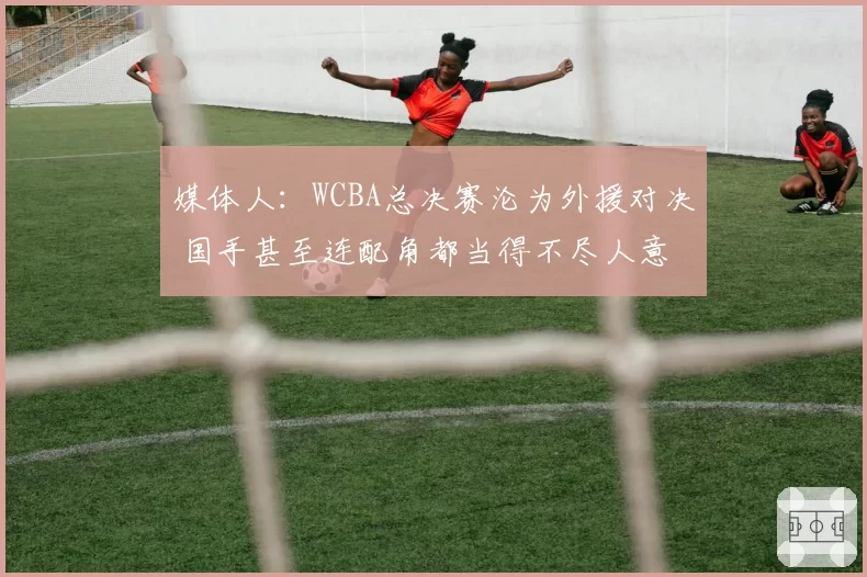 媒体人：WCBA总决赛沦为外援对决 国手甚至连配角都当得不尽人意