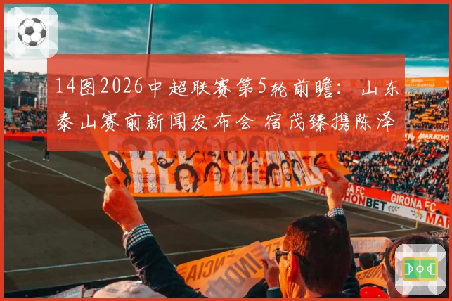 14图2026中超联赛第5轮前瞻：山东泰山赛前新闻发布会 宿茂臻携陈泽仕出席
