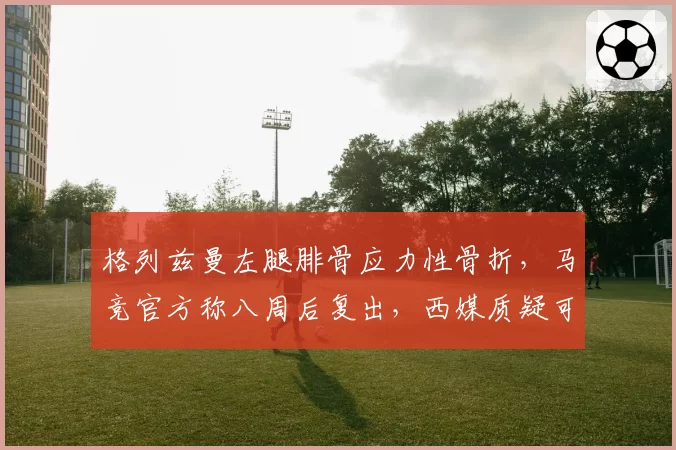 格列兹曼左腿腓骨应力性骨折,马竞官方称八周后复出,西媒质疑可能赛季报销