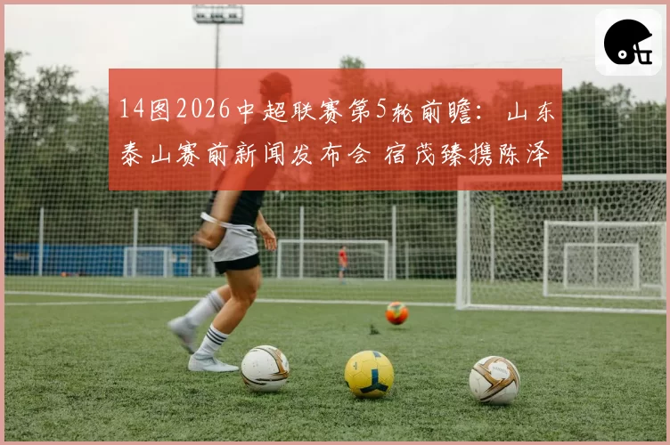 14图2026中超联赛第5轮前瞻：山东泰山赛前新闻发布会 宿茂臻携陈泽仕出席
