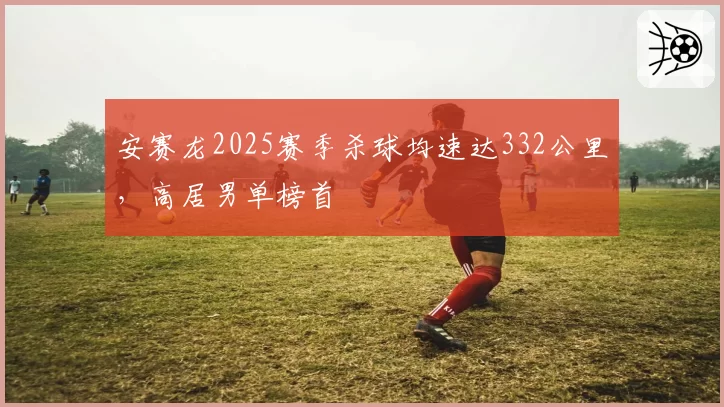 安赛龙2025赛季杀球均速达332公里，高居男单榜首