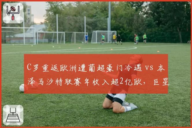 C罗重返欧洲遭葡超豪门冷遇 vs 本泽马沙特联赛年收入超2亿欧,巨星未来分野