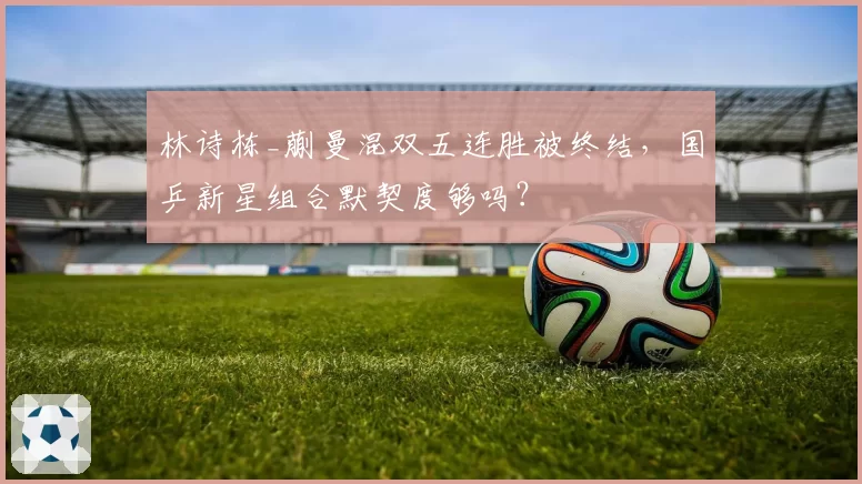 林诗栋_蒯曼混双五连胜被终结,国乒新星组合默契度够吗?