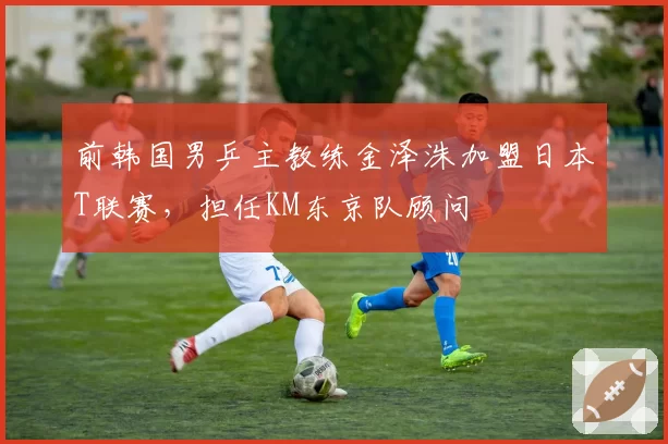 前韩国男乒主教练金泽洙加盟日本T联赛，担任KM东京队顾问
