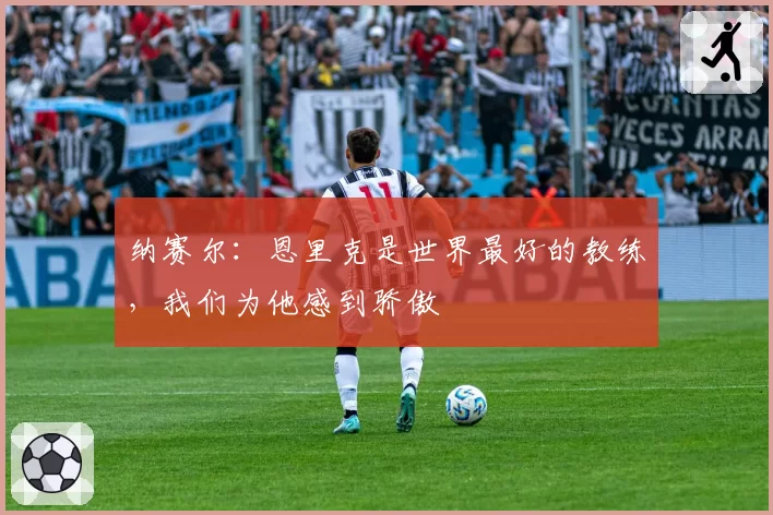 纳赛尔：恩里克是世界最好的教练，我们为他感到骄傲