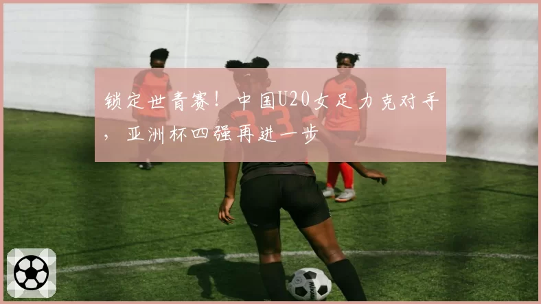 锁定世青赛！中国U20女足力克对手，亚洲杯四强再进一步