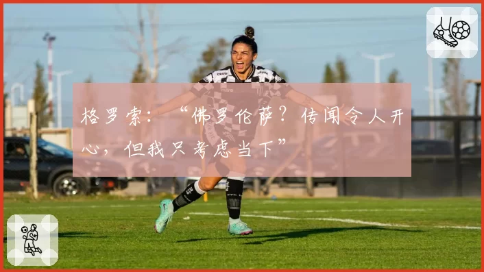 格罗索：“佛罗伦萨？传闻令人开心，但我只考虑当下”