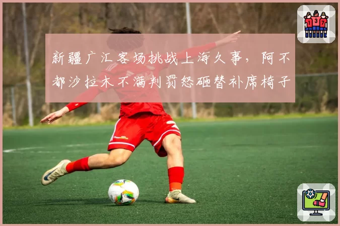 新疆广汇客场挑战上海久事，阿不都沙拉木不满判罚怒砸替补席椅子被罚款