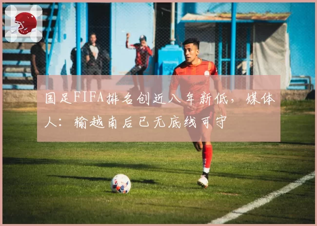 国足FIFA排名创近八年新低，媒体人：输越南后已无底线可守