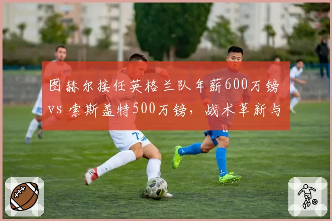 图赫尔接任英格兰队年薪600万镑 vs 索斯盖特500万镑，战术革新与历史战绩较量