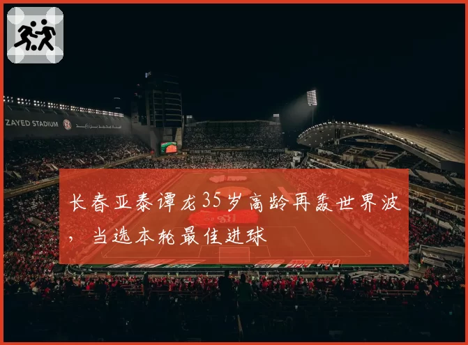 长春亚泰谭龙35岁高龄再轰世界波，当选本轮最佳进球