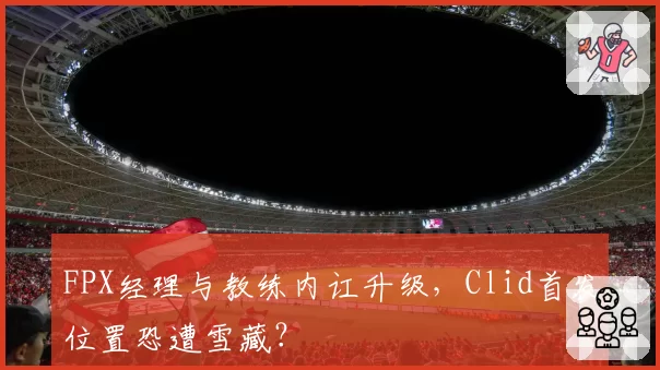 FPX经理与教练内讧升级，Clid首发位置恐遭雪藏？