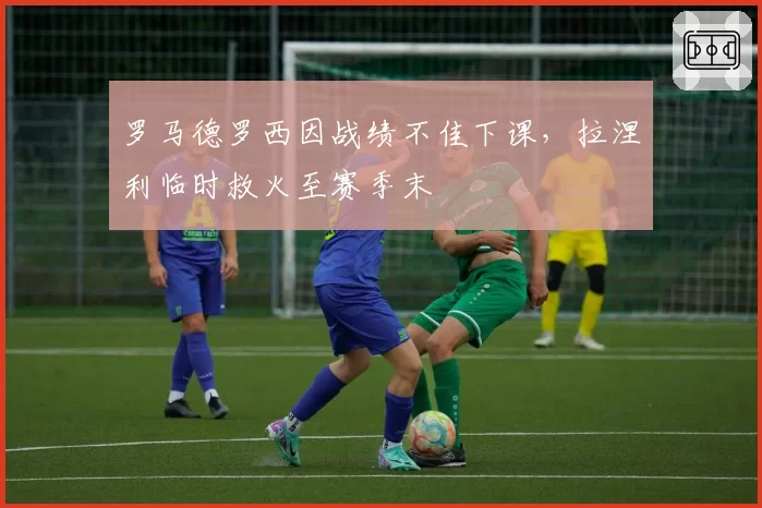 罗马德罗西因战绩不佳下课,拉涅利临时救火至赛季末