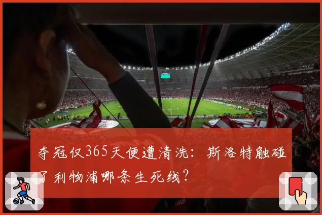 夺冠仅365天便遭清洗：斯洛特触碰了利物浦哪条生死线？