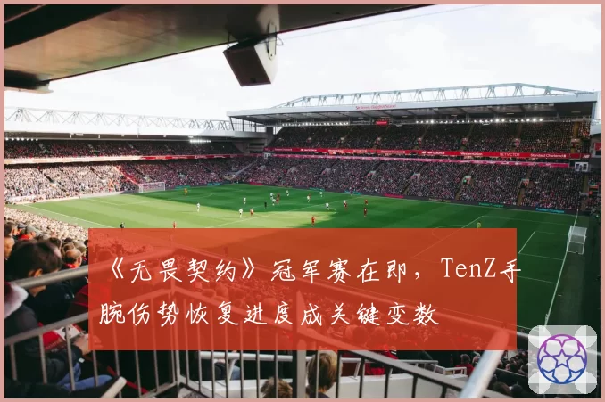 《无畏契约》冠军赛在即，TenZ手腕伤势恢复进度成关键变数