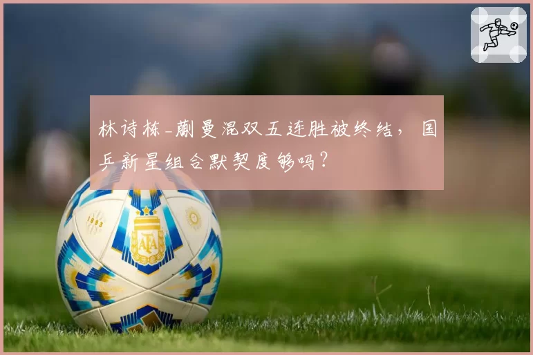 林诗栋_蒯曼混双五连胜被终结,国乒新星组合默契度够吗?