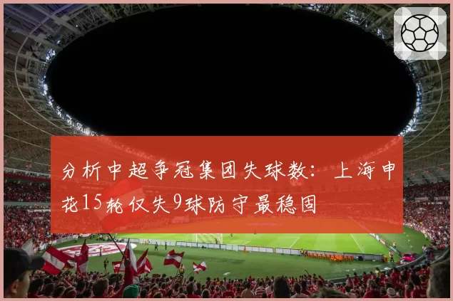 分析中超争冠集团失球数：上海申花15轮仅失9球防守最稳固