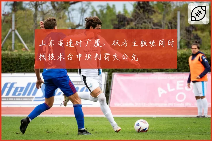 山东高速对广厦，双方主教练同时找技术台申诉判罚失公允