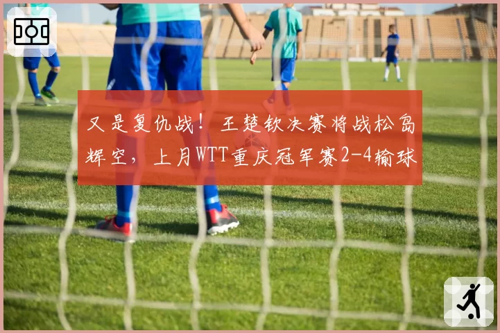 又是复仇战！王楚钦决赛将战松岛辉空，上月WTT重庆冠军赛2-4输球