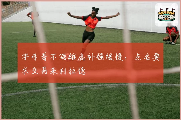 字母哥不满雄鹿补强缓慢，点名要求交易来利拉德