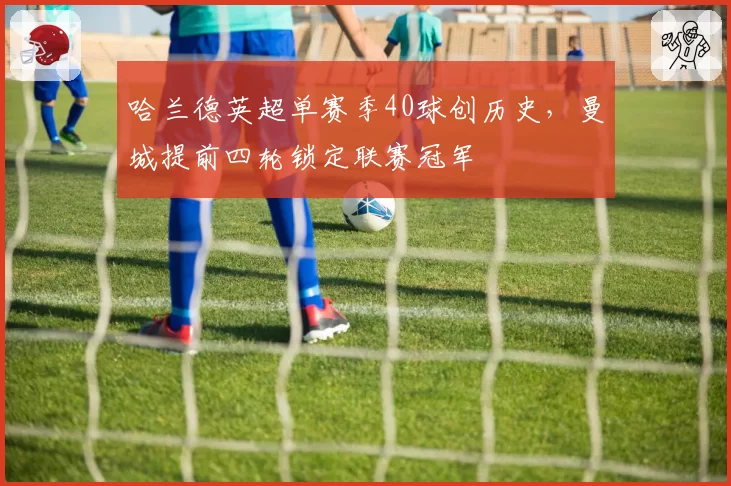 哈兰德英超单赛季40球创历史,曼城提前四轮锁定联赛冠军