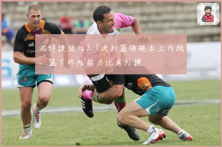 沈梓捷场均3.1次扣篮领跑本土内线,篮下终结能力比肩外援
