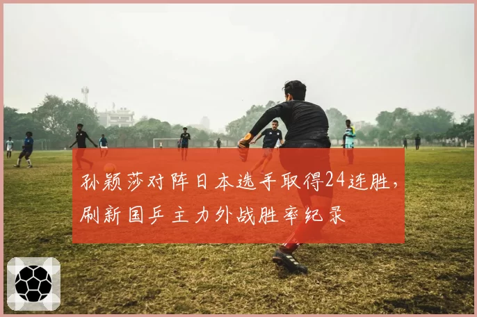 孙颖莎对阵日本选手取得24连胜,刷新国乒主力外战胜率纪录