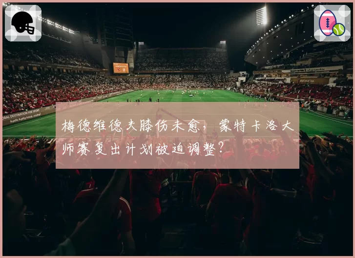 梅德维德夫膝伤未愈，蒙特卡洛大师赛复出计划被迫调整？