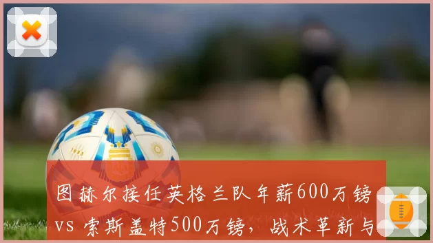 图赫尔接任英格兰队年薪600万镑 vs 索斯盖特500万镑，战术革新与历史战绩较量