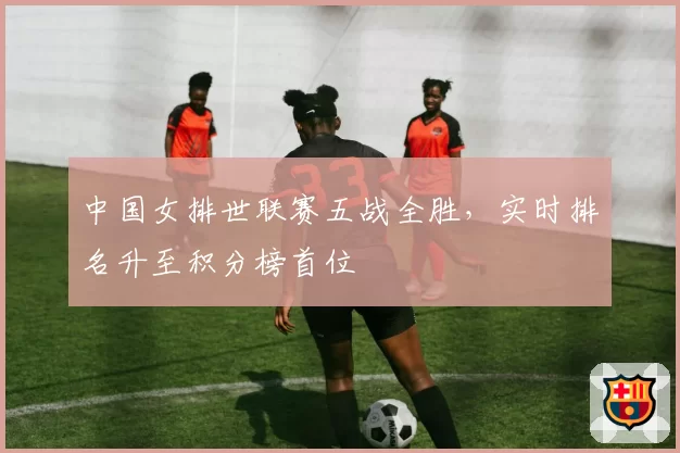 中国女排世联赛五战全胜，实时排名升至积分榜首位