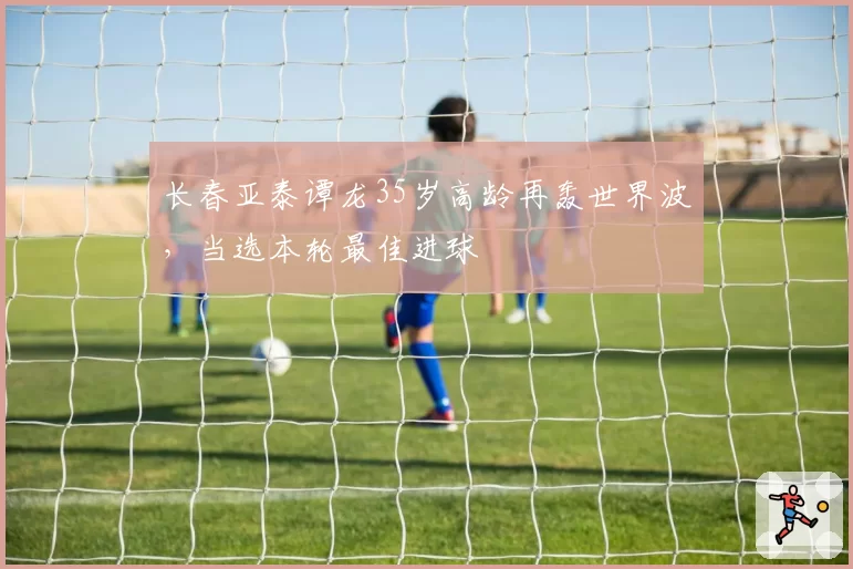 长春亚泰谭龙35岁高龄再轰世界波，当选本轮最佳进球